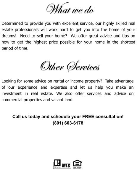 What we do  Determined to provide you with excellent service, our highly skilled real estate professionals will work hard to get you into the home of your dreams!  Need to sell your home?  We offer great advice and tips on how to get the highest price possible for your home in the shortest period of time.    Looking for some advice on rental or income property?  Take advantage of our experience and expertise and let us help you make an investment in real estate. We also offer services and advice on commercial properties and vacant land.     Call us today and schedule your FREE consultation!  (801) 603-6178 Other Services