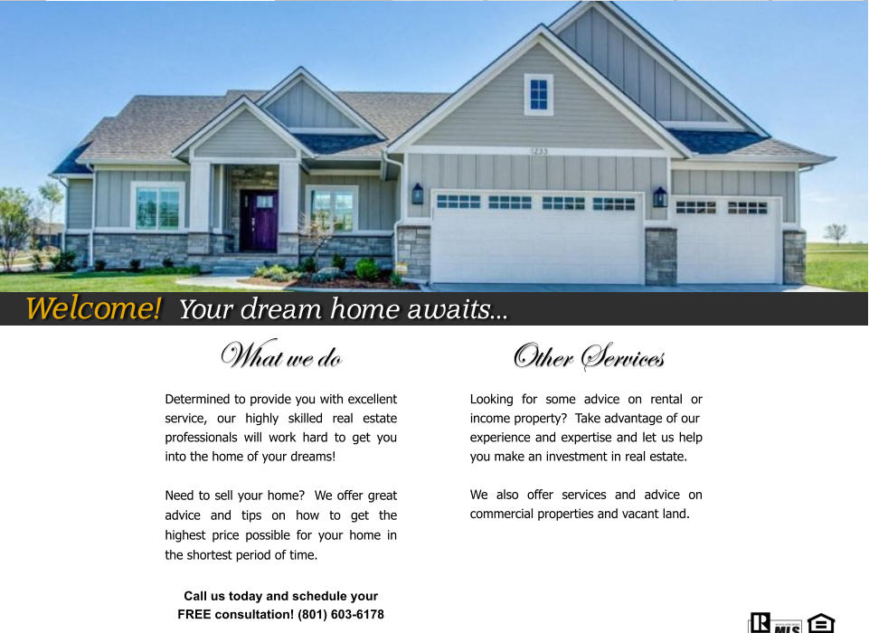 What we do                          Other Services Determined to provide you with excellent service, our highly skilled real estate professionals will work hard to get you into the home of your dreams!  Need to sell your home?  We offer great advice and tips on how to get the highest price possible for your home in the shortest period of time.    Looking for some advice on rental or income property?  Take advantage of our  experience and expertise and let us help you make an investment in real estate.  We also offer services and advice on commercial properties and vacant land.    Call us today and schedule your  FREE consultation! (801) 603-6178  Welcome!  Your dream home awaits...