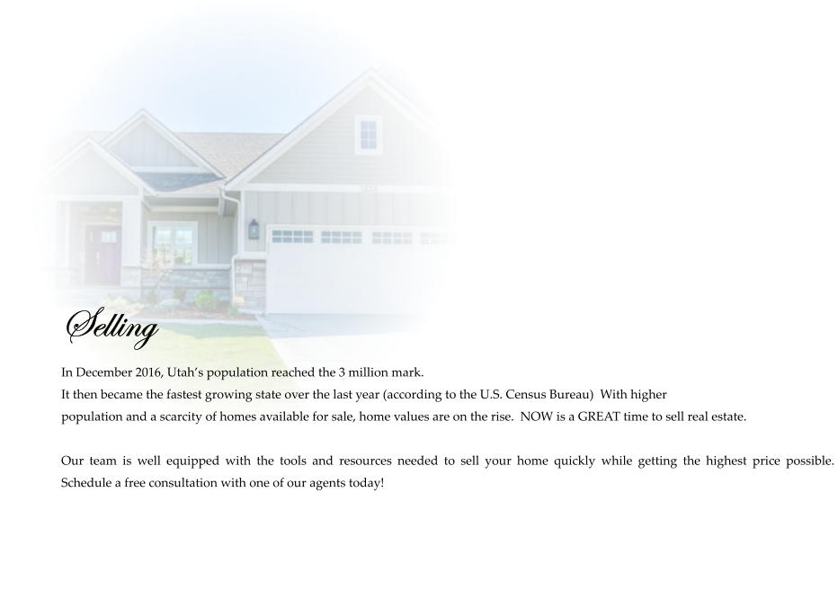 Selling  In December 2016, Utah’s population reached the 3 million mark.   It then became the fastest growing state over the last year (according to the U.S. Census Bureau)  With higher  population and a scarcity of homes available for sale, home values are on the rise.  NOW is a GREAT time to sell real estate.   Our team is well equipped with the tools and resources needed to sell your home quickly while getting the highest price possible.  Schedule a free consultation with one of our agents today!