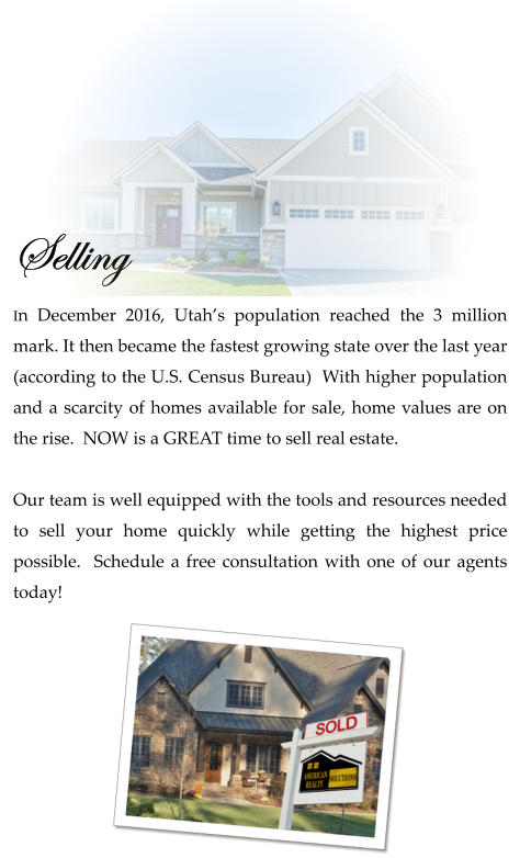 Selling  In December 2016, Utah’s population reached the 3 million mark. It then became the fastest growing state over the last year (according to the U.S. Census Bureau)  With higher population and a scarcity of homes available for sale, home values are on the rise.  NOW is a GREAT time to sell real estate.   Our team is well equipped with the tools and resources needed to sell your home quickly while getting the highest price possible.  Schedule a free consultation with one of our agents today!