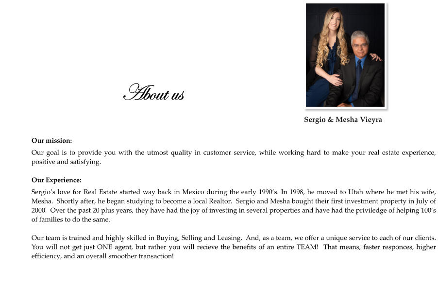 About us  Our mission: Our goal is to provide you with the utmost quality in customer service, while working hard to make your real estate experience,  positive and satisfying.  Our Experience: Sergio’s love for Real Estate started way back in Mexico during the early 1990’s. In 1998, he moved to Utah where he met his wife, Mesha.  Shortly after, he began studying to become a local Realtor.  Sergio and Mesha bought their first investment property in July of 2000.  Over the past 20 plus years, they have had the joy of investing in several properties and have had the priviledge of helping 100’s of families to do the same.  Our team is trained and highly skilled in Buying, Selling and Leasing.  And, as a team, we offer a unique service to each of our clients.  You will not get just ONE agent, but rather you will recieve the benefits of an entire TEAM!  That means, faster responces, higher efficiency, and an overall smoother transaction!    Sergio & Mesha Vieyra