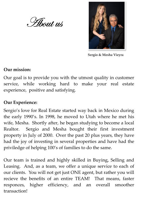 About us  Our mission: Our goal is to provide you with the utmost quality in customer service, while working hard to make your real estate experience,  positive and satisfying.  Our Experience: Sergio’s love for Real Estate started way back in Mexico during the early 1990’s. In 1998, he moved to Utah where he met his wife, Mesha.  Shortly after, he began studying to become a local Realtor.  Sergio and Mesha bought their first investment property in July of 2000.  Over the past 20 plus years, they have had the joy of investing in several properties and have had the priviledge of helping 100’s of families to do the same.  Our team is trained and highly skilled in Buying, Selling and Leasing.  And, as a team, we offer a unique service to each of our clients.  You will not get just ONE agent, but rather you will recieve the benefits of an entire TEAM!  That means, faster responces, higher efficiency, and an overall smoother transaction!    Sergio & Mesha Vieyra