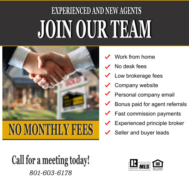 JOIN OUR TEAM EXPERIENCED AND NEW AGENTS NO MONTHLY FEES Work from home No desk fees Low brokerage fees Company website Personal company email  Bonus paid for agent referrals Fast commission payments Experienced principle broker Seller and buyer leads Call for a meeting today!  801-603-6178