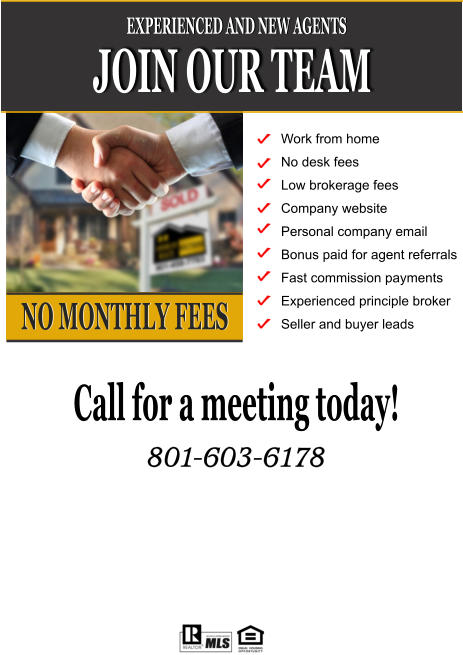 JOIN OUR TEAM EXPERIENCED AND NEW AGENTS NO MONTHLY FEES Work from home No desk fees Low brokerage fees Company website Personal company email  Bonus paid for agent referrals Fast commission payments Experienced principle broker Seller and buyer leads Call for a meeting today!  801-603-6178