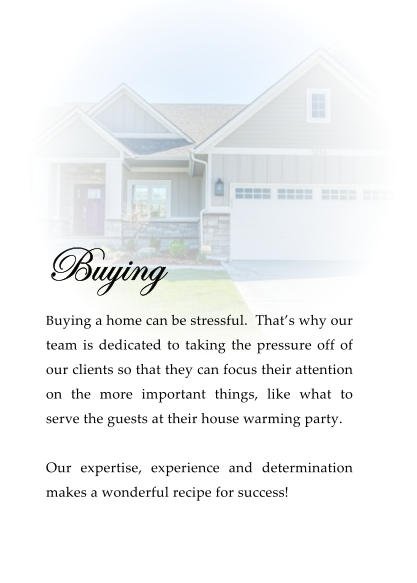 Buying  Buying a home can be stressful.  That’s why our team is dedicated to taking the pressure off of our clients so that they can focus their attention on the more important things, like what to serve the guests at their house warming party.   Our expertise, experience and determination makes a wonderful recipe for success!