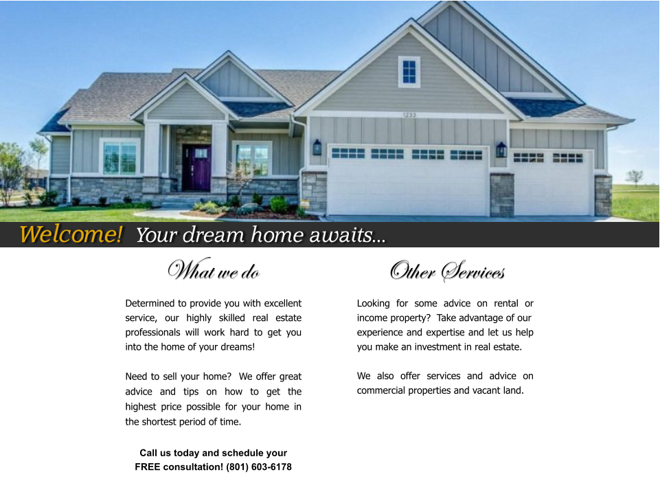 What we do                          Other Services Determined to provide you with excellent service, our highly skilled real estate professionals will work hard to get you into the home of your dreams!  Need to sell your home?  We offer great advice and tips on how to get the highest price possible for your home in the shortest period of time.    Looking for some advice on rental or income property?  Take advantage of our  experience and expertise and let us help you make an investment in real estate.  We also offer services and advice on commercial properties and vacant land.    Call us today and schedule your  FREE consultation! (801) 603-6178  Welcome!  Your dream home awaits...