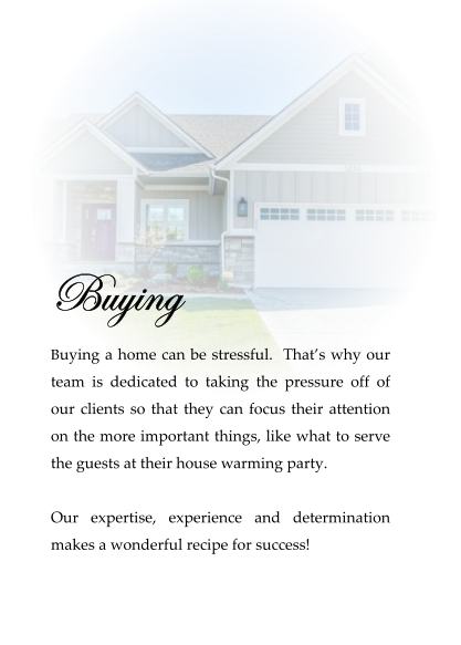 Buying  Buying a home can be stressful.  That’s why our team is dedicated to taking the pressure off of our clients so that they can focus their attention on the more important things, like what to serve the guests at their house warming party.   Our expertise, experience and determination makes a wonderful recipe for success!