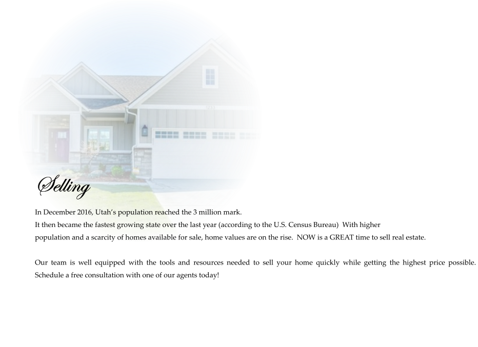 Selling  In December 2016, Utah’s population reached the 3 million mark.   It then became the fastest growing state over the last year (according to the U.S. Census Bureau)  With higher  population and a scarcity of homes available for sale, home values are on the rise.  NOW is a GREAT time to sell real estate.   Our team is well equipped with the tools and resources needed to sell your home quickly while getting the highest price possible.  Schedule a free consultation with one of our agents today!