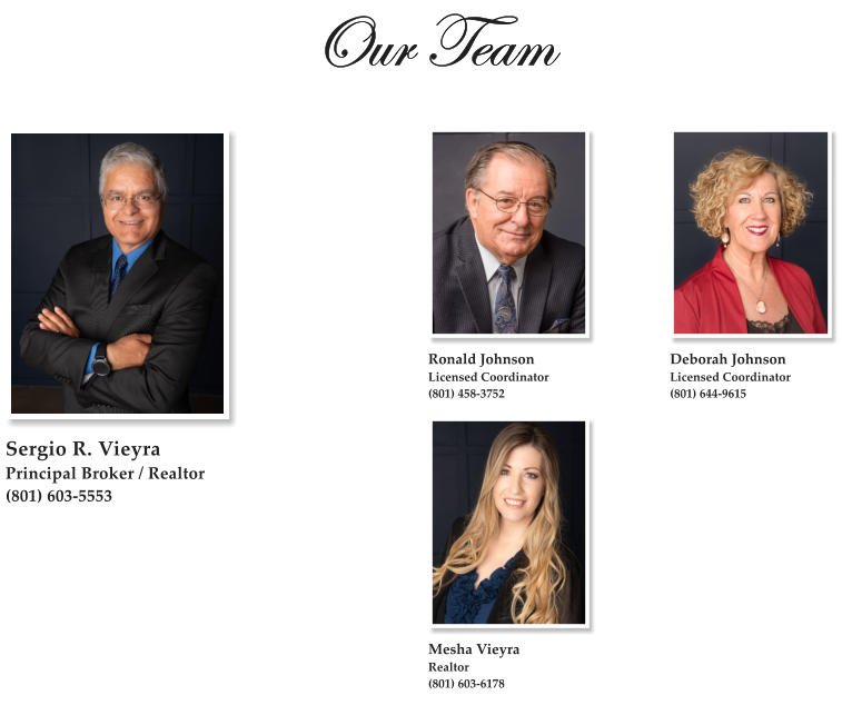 Our Team  Sergio R. Vieyra Principal Broker / Realtor (801) 603-5553   Mesha Vieyra Realtor (801) 603-6178 Deborah Johnson Licensed Coordinator (801) 644-9615   Ronald Johnson Licensed Coordinator (801) 458-3752