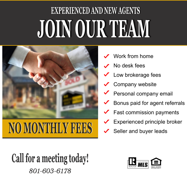 JOIN OUR TEAM EXPERIENCED AND NEW AGENTS NO MONTHLY FEES Work from home No desk fees Low brokerage fees Company website Personal company email  Bonus paid for agent referrals Fast commission payments Experienced principle broker Seller and buyer leads Call for a meeting today!  801-603-6178
